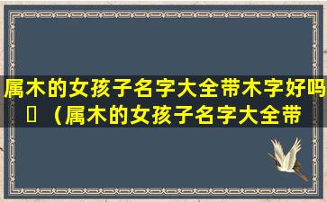 属木的女孩子名字大全带木字好吗 ☘ （属木的女孩子名字大全带木字好吗怎么取）